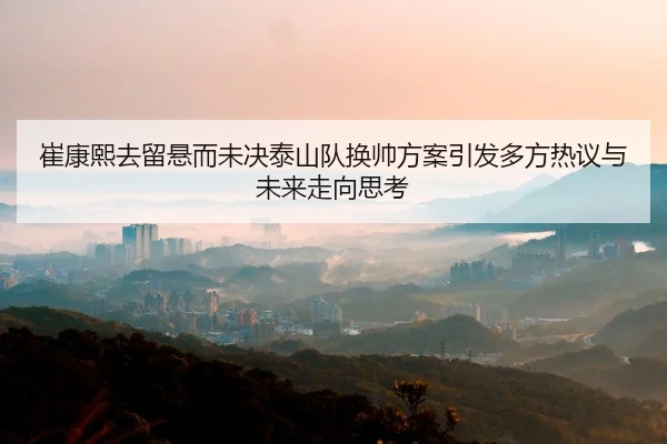崔康熙去留悬而未决泰山队换帅方案引发多方热议与未来走向思考