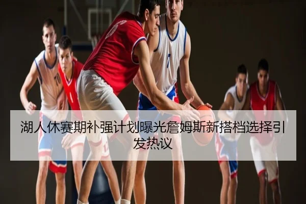 湖人休赛期补强计划曝光詹姆斯新搭档选择引发热议