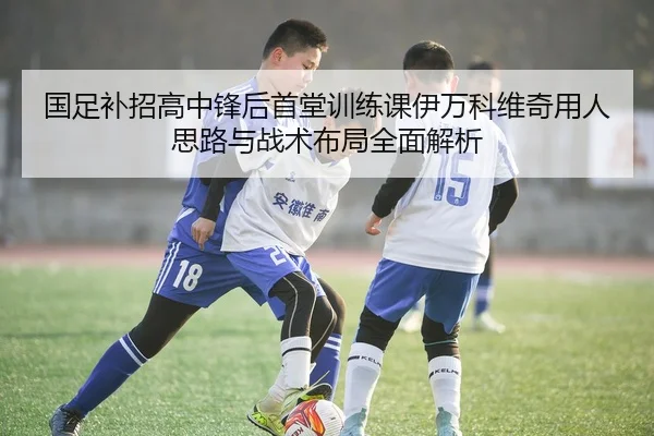 国足补招高中锋后首堂训练课伊万科维奇用人思路与战术布局全面解析